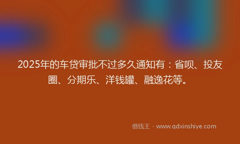 2025年的车贷审批不过多久通知有：省呗、投友圈、分期乐、洋钱罐、融逸花等。