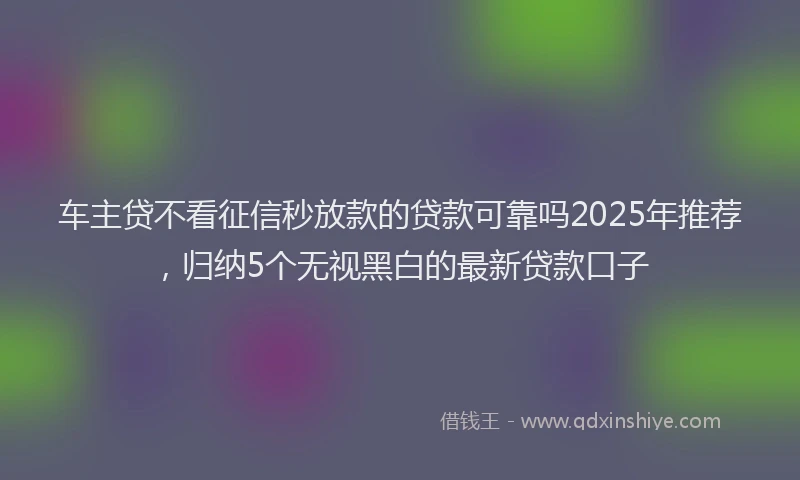 车主贷不看征信秒放款的贷款可靠吗2025年推荐，归纳5个无视黑白的最新贷款口子