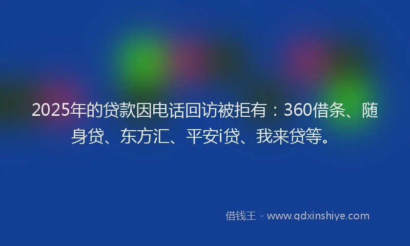2025年的贷款因电话回访被拒有：360借条、随身贷、东方汇、平安i贷、我来贷等。