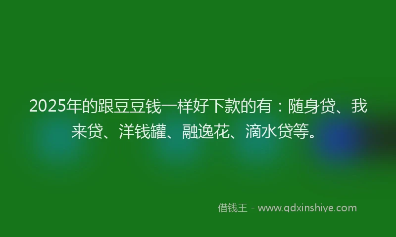 2025年的跟豆豆钱一样好下款的有：随身贷、我来贷、洋钱罐、融逸花、滴水贷等。