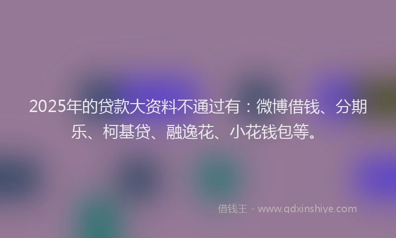 2025年的贷款大资料不通过有：微博借钱、分期乐、柯基贷、融逸花、小花钱包等。