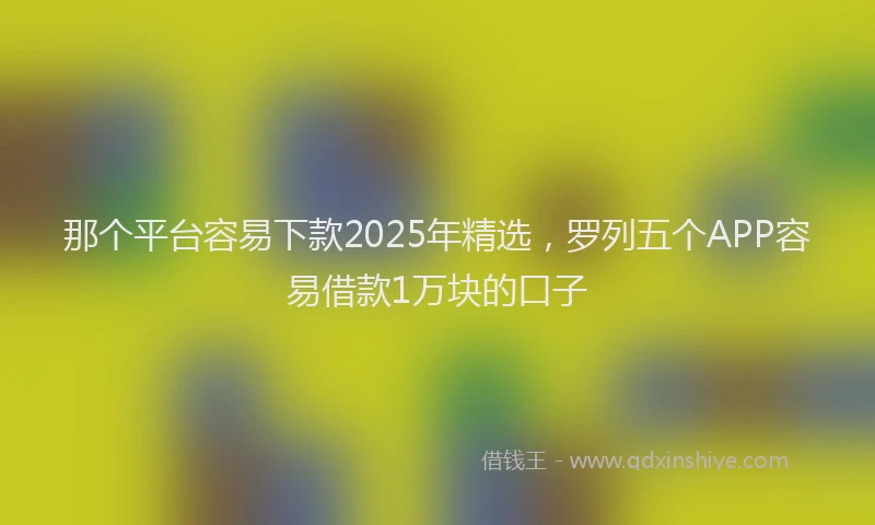 那个平台容易下款2025年精选，罗列五个APP容易借款1万块的口子
