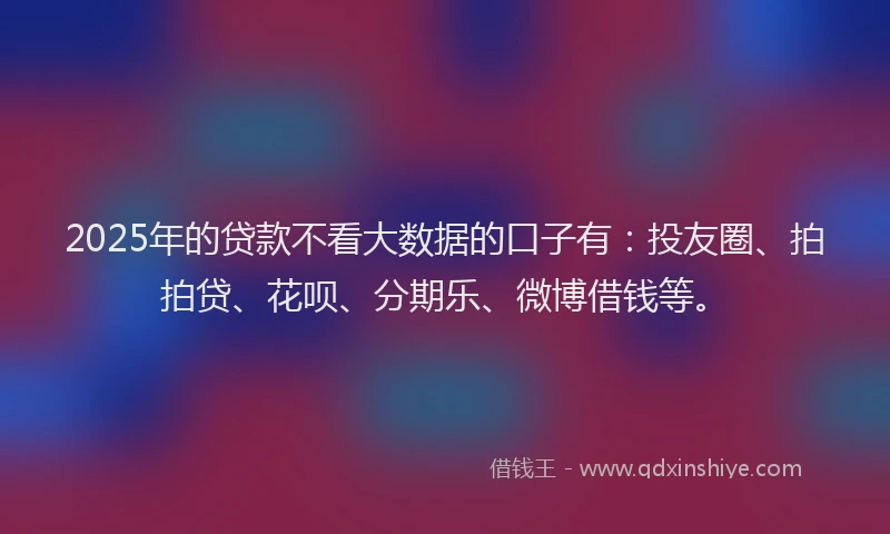 2025年的贷款不看大数据的口子有：投友圈、拍拍贷、花呗、分期乐、微博借钱等。
