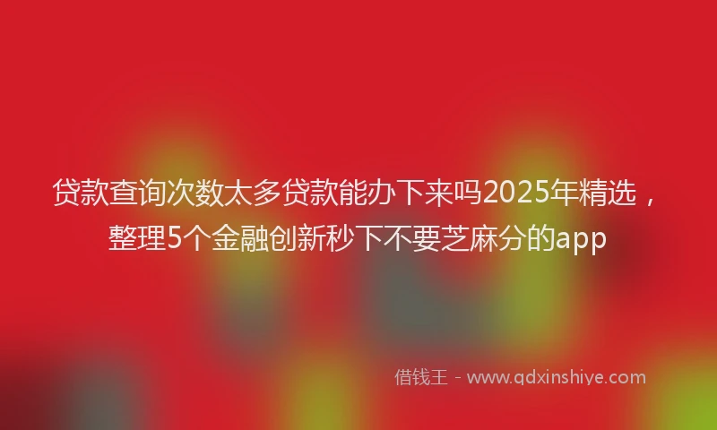 贷款查询次数太多贷款能办下来吗2025年精选，整理5个金融创新秒下不要芝麻分的app