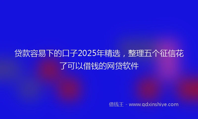 贷款容易下的口子2025年精选，整理五个征信花了可以借钱的网贷软件
