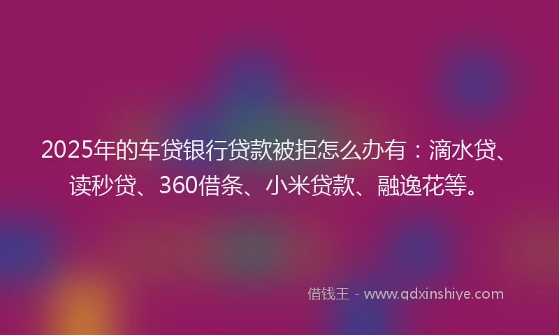 2025年的车贷银行贷款被拒怎么办有：滴水贷、读秒贷、360借条、小米贷款、融逸花等。