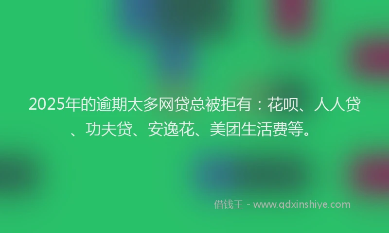 2025年的逾期太多网贷总被拒有：花呗、人人贷、功夫贷、安逸花、美团生活费等。