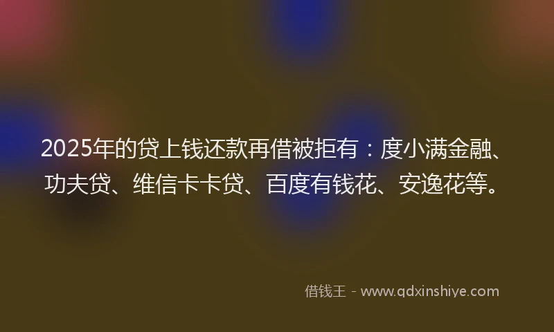 2025年的贷上钱还款再借被拒有：度小满金融、功夫贷、维信卡卡贷、百度有钱花、安逸花等。