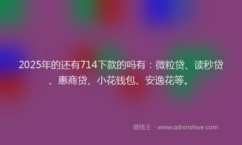 2025年的还有714下款的吗有：微粒贷、读秒贷、惠商贷、小花钱包、安逸花等。