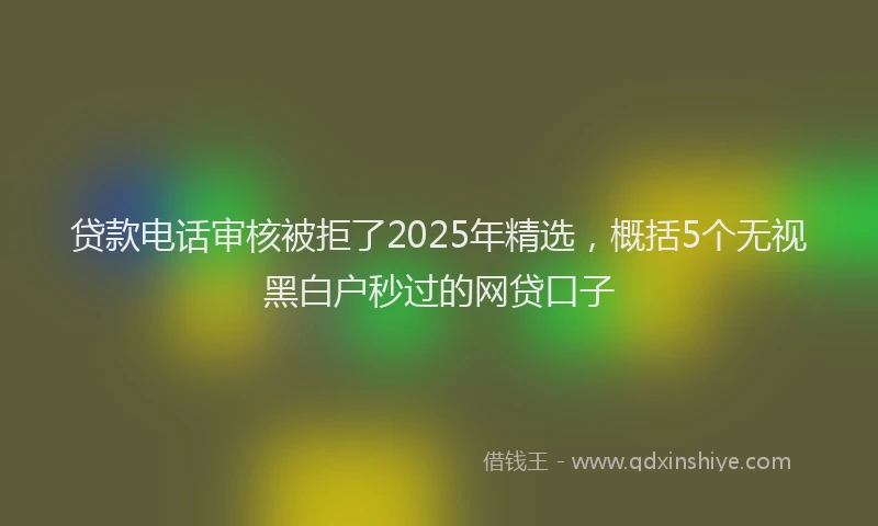 贷款电话审核被拒了2025年精选，概括5个无视黑白户秒过的网贷口子