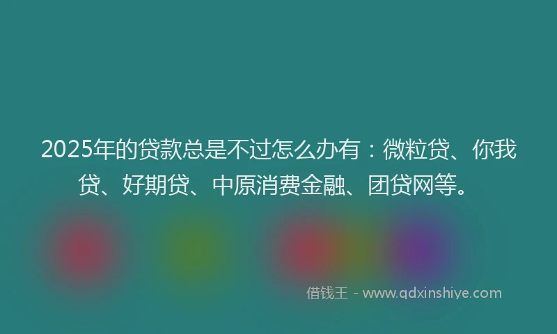 2025年的贷款总是不过怎么办有：微粒贷、你我贷、好期贷、中原消费金融、团贷网等。