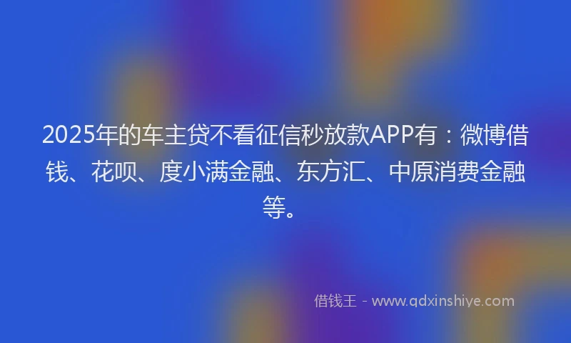 2025年的车主贷不看征信秒放款APP有：微博借钱、花呗、度小满金融、东方汇、中原消费金融等。