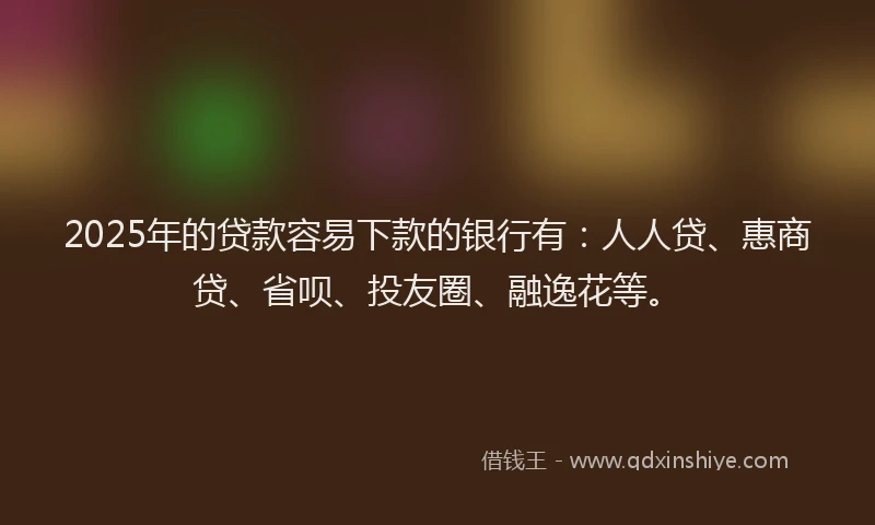 2025年的贷款容易下款的银行有：人人贷、惠商贷、省呗、投友圈、融逸花等。