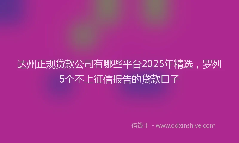 达州正规贷款公司有哪些平台2025年精选，罗列5个不上征信报告的贷款口子