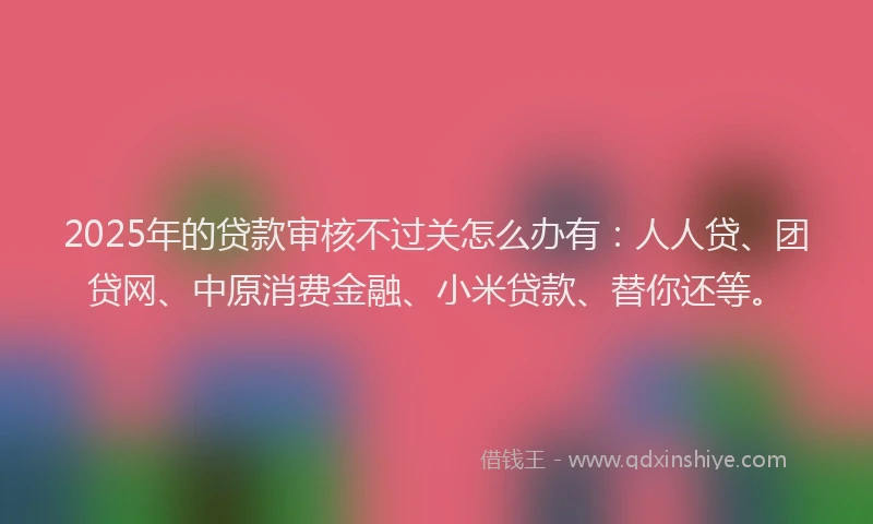 2025年的贷款审核不过关怎么办有：人人贷、团贷网、中原消费金融、小米贷款、替你还等。