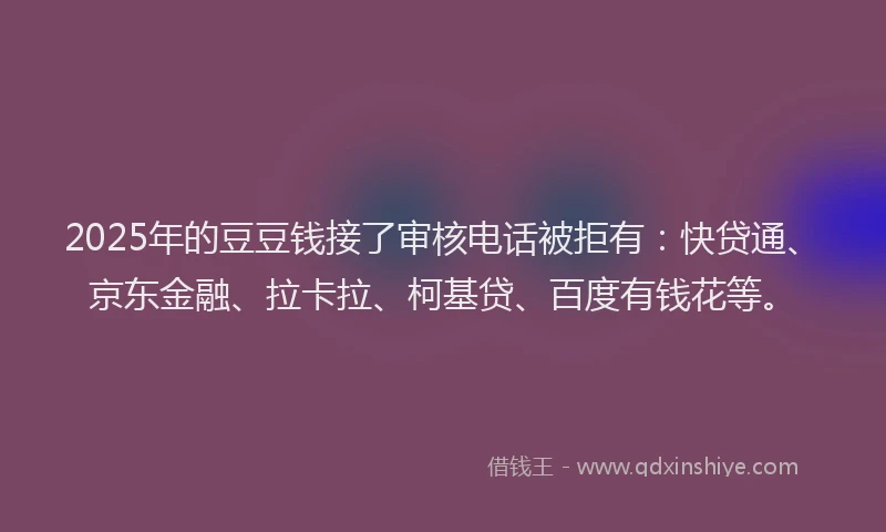 2025年的豆豆钱接了审核电话被拒有：快贷通、京东金融、拉卡拉、柯基贷、百度有钱花等。