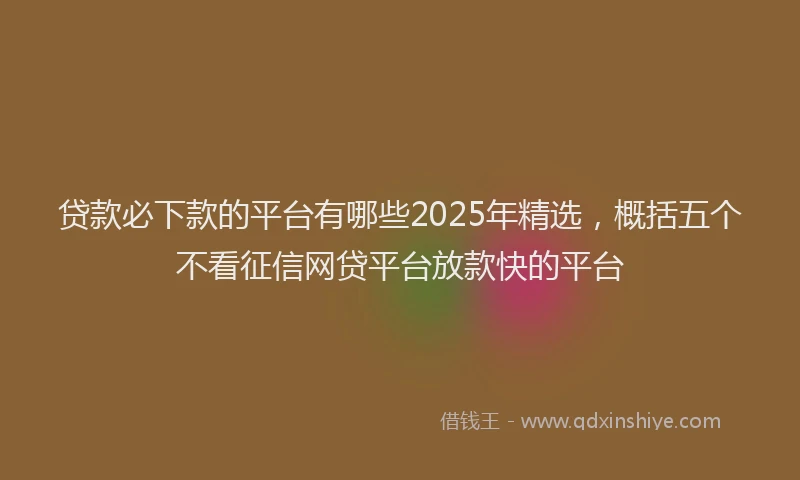 贷款必下款的平台有哪些2025年精选，概括五个不看征信网贷平台放款快的平台