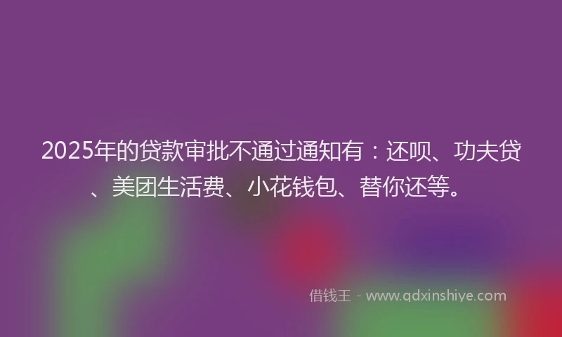 2025年的贷款审批不通过通知有：还呗、功夫贷、美团生活费、小花钱包、替你还等。