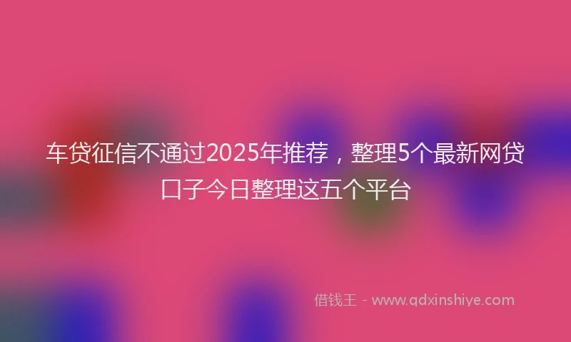 车贷征信不通过2025年推荐，整理5个最新网贷口子今日整理这五个平台