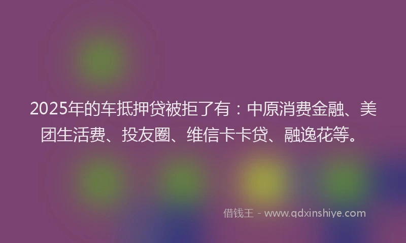 2025年的车抵押贷被拒了有：中原消费金融、美团生活费、投友圈、维信卡卡贷、融逸花等。