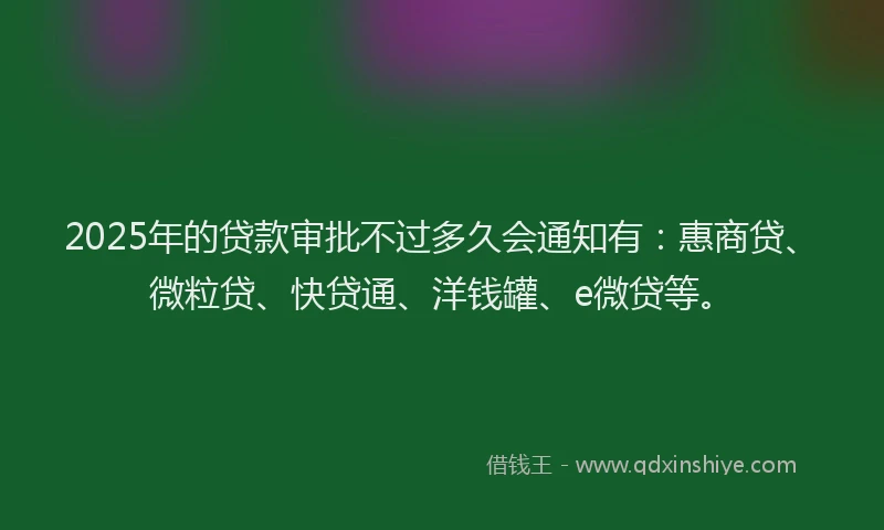 2025年的贷款审批不过多久会通知有：惠商贷、微粒贷、快贷通、洋钱罐、e微贷等。