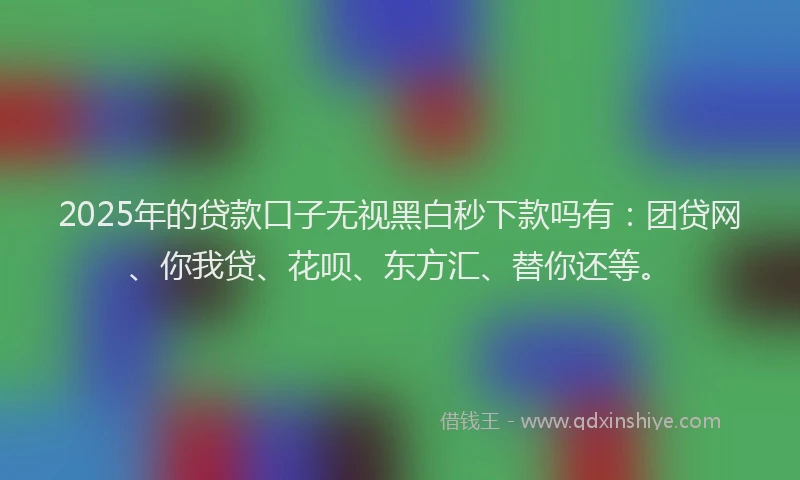 2025年的贷款口子无视黑白秒下款吗有：团贷网、你我贷、花呗、东方汇、替你还等。