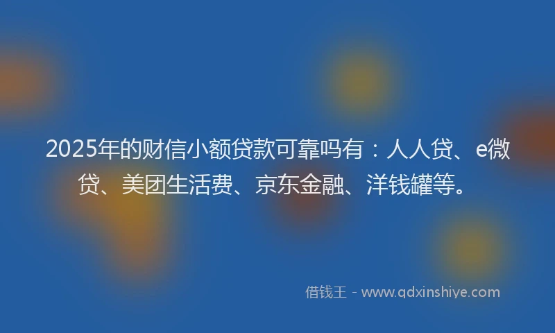 2025年的财信小额贷款可靠吗有：人人贷、e微贷、美团生活费、京东金融、洋钱罐等。