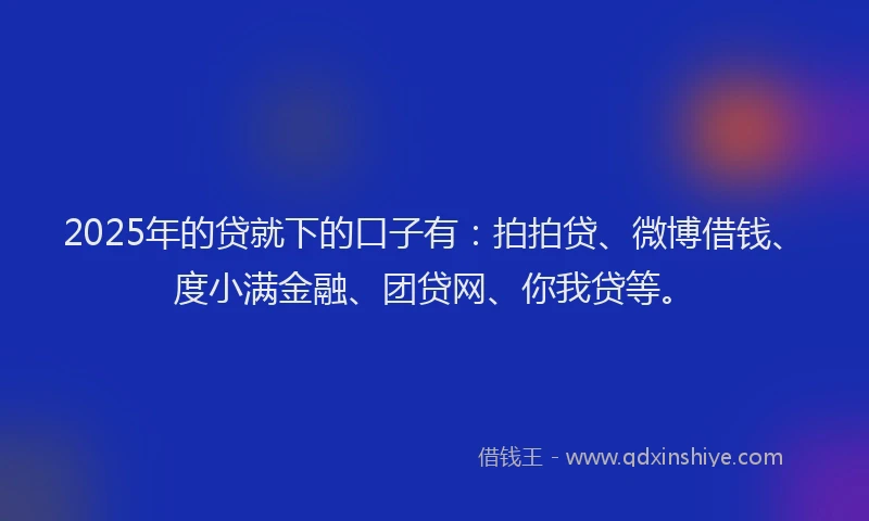 2025年的贷就下的口子有：拍拍贷、微博借钱、度小满金融、团贷网、你我贷等。