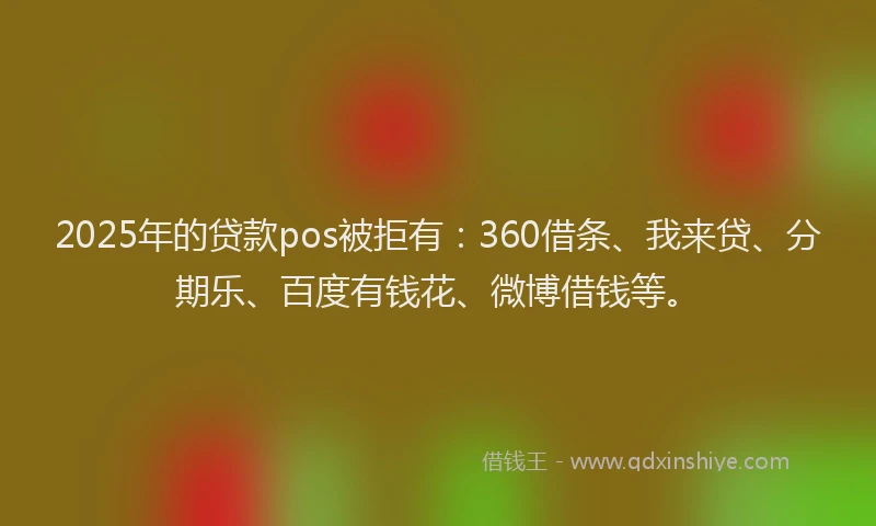 2025年的贷款pos被拒有：360借条、我来贷、分期乐、百度有钱花、微博借钱等。