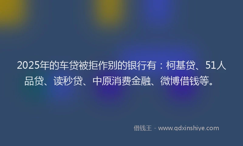 2025年的车贷被拒作别的银行有：柯基贷、51人品贷、读秒贷、中原消费金融、微博借钱等。