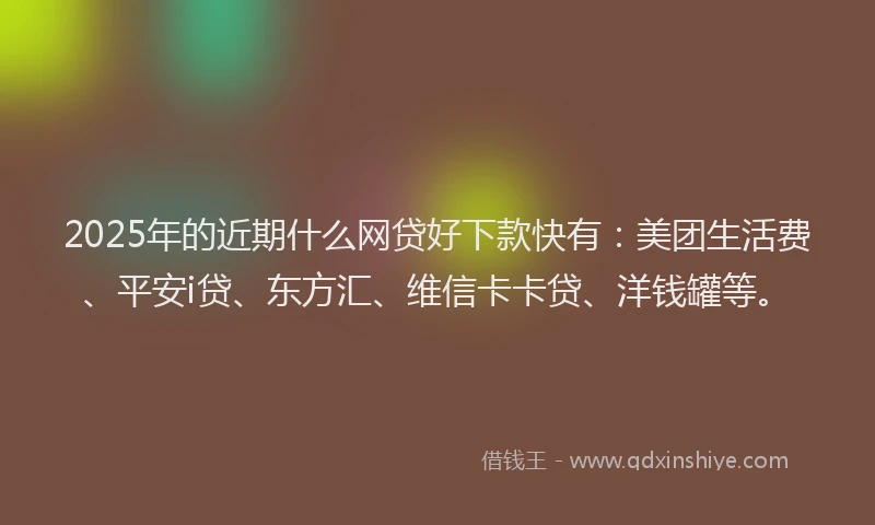 2025年的近期什么网贷好下款快有：美团生活费、平安i贷、东方汇、维信卡卡贷、洋钱罐等。