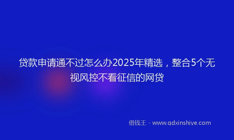 贷款申请通不过怎么办2025年精选，整合5个无视风控不看征信的网贷