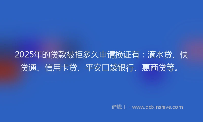 2025年的贷款被拒多久申请换证有：滴水贷、快贷通、信用卡贷、平安口袋银行、惠商贷等。
