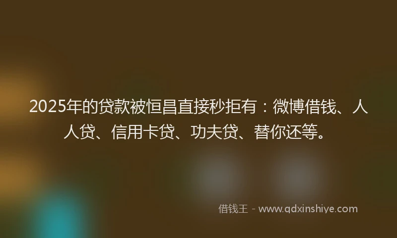 2025年的贷款被恒昌直接秒拒有：微博借钱、人人贷、信用卡贷、功夫贷、替你还等。