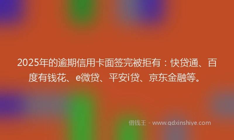 2025年的逾期信用卡面签完被拒有：快贷通、百度有钱花、e微贷、平安i贷、京东金融等。