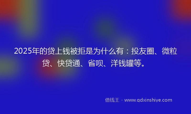 2025年的贷上钱被拒是为什么有：投友圈、微粒贷、快贷通、省呗、洋钱罐等。