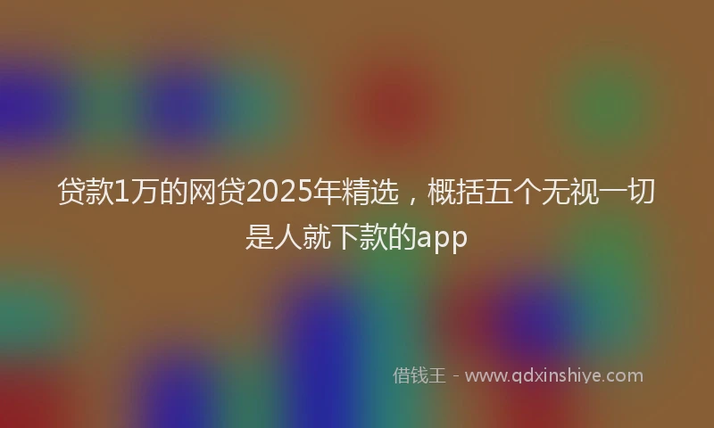 贷款1万的网贷2025年精选，概括五个无视一切是人就下款的app