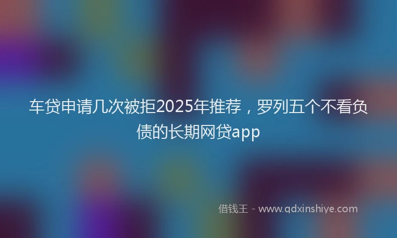 车贷申请几次被拒2025年推荐，罗列五个不看负债的长期网贷app