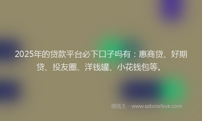 2025年的贷款平台必下口子吗有：惠商贷、好期贷、投友圈、洋钱罐、小花钱包等。