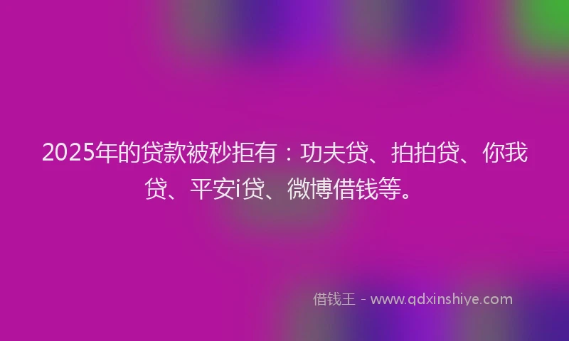 2025年的贷款被秒拒有：功夫贷、拍拍贷、你我贷、平安i贷、微博借钱等。