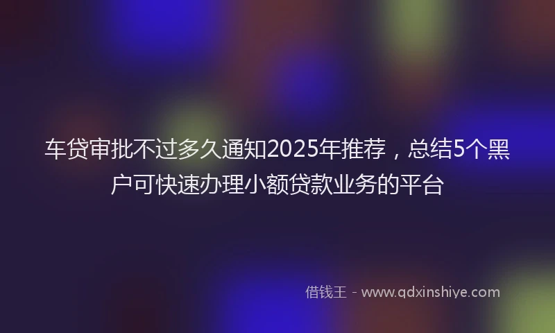 车贷审批不过多久通知2025年推荐，总结5个黑户可快速办理小额贷款业务的平台