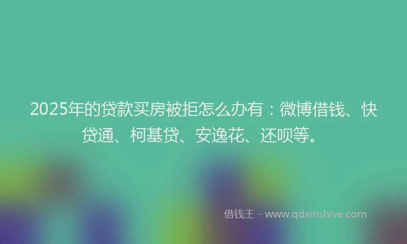 2025年的贷款买房被拒怎么办有：微博借钱、快贷通、柯基贷、安逸花、还呗等。