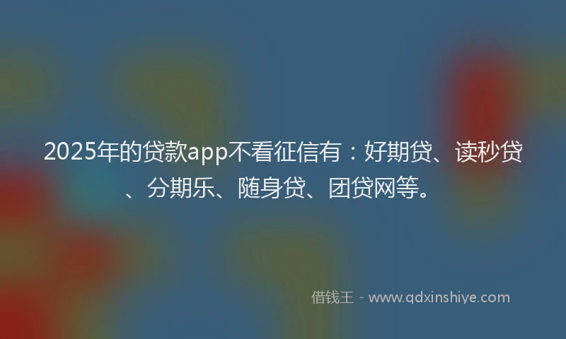 2025年的贷款app不看征信有：好期贷、读秒贷、分期乐、随身贷、团贷网等。