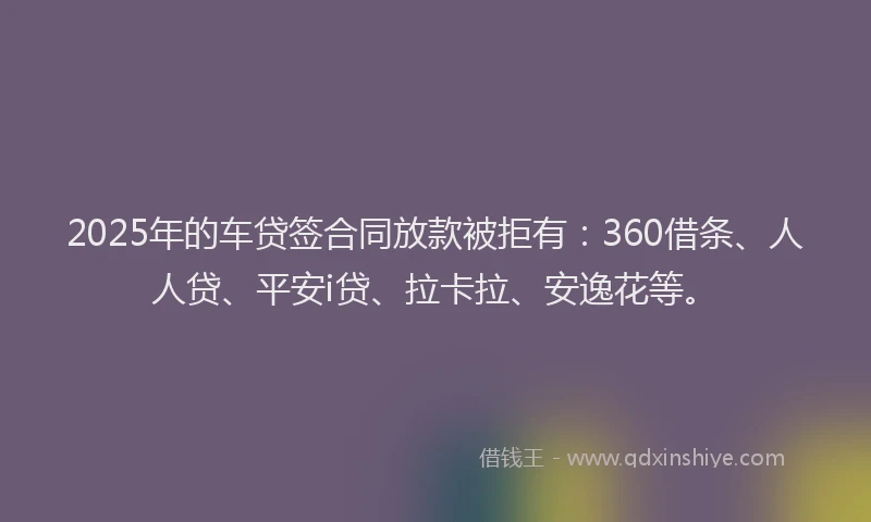 2025年的车贷签合同放款被拒有：360借条、人人贷、平安i贷、拉卡拉、安逸花等。