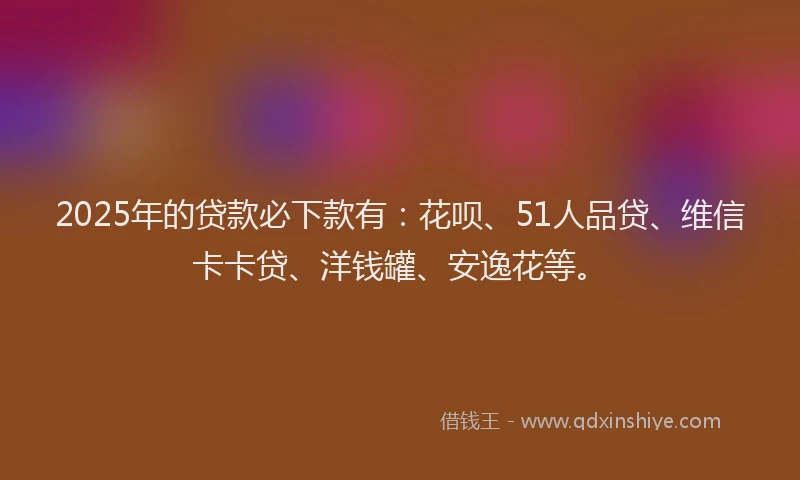 2025年的贷款必下款有：花呗、51人品贷、维信卡卡贷、洋钱罐、安逸花等。