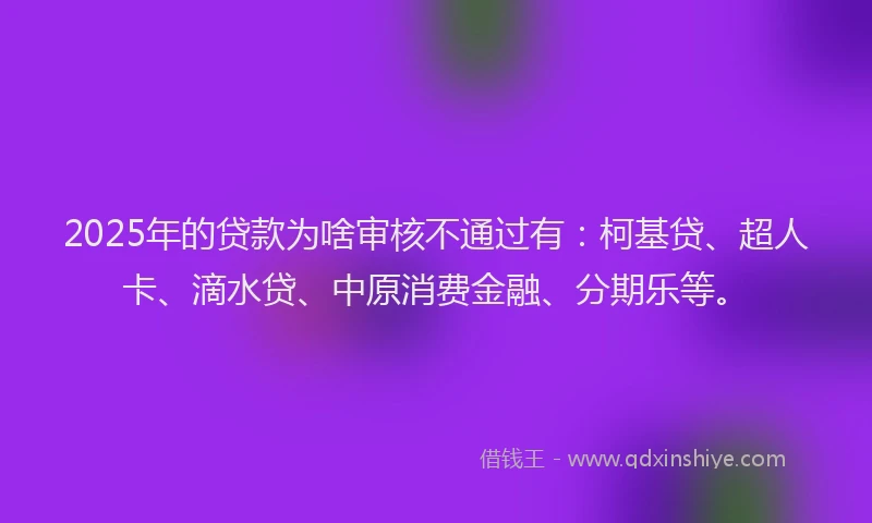 2025年的贷款为啥审核不通过有：柯基贷、超人卡、滴水贷、中原消费金融、分期乐等。