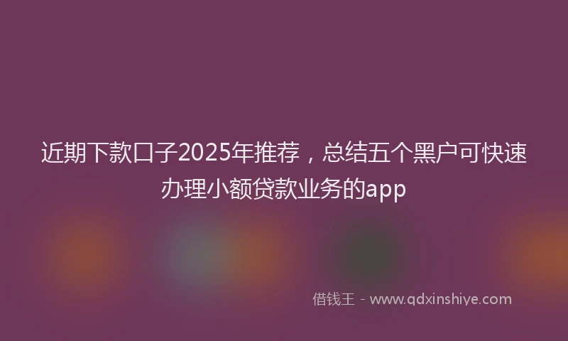 近期下款口子2025年推荐，总结五个黑户可快速办理小额贷款业务的app