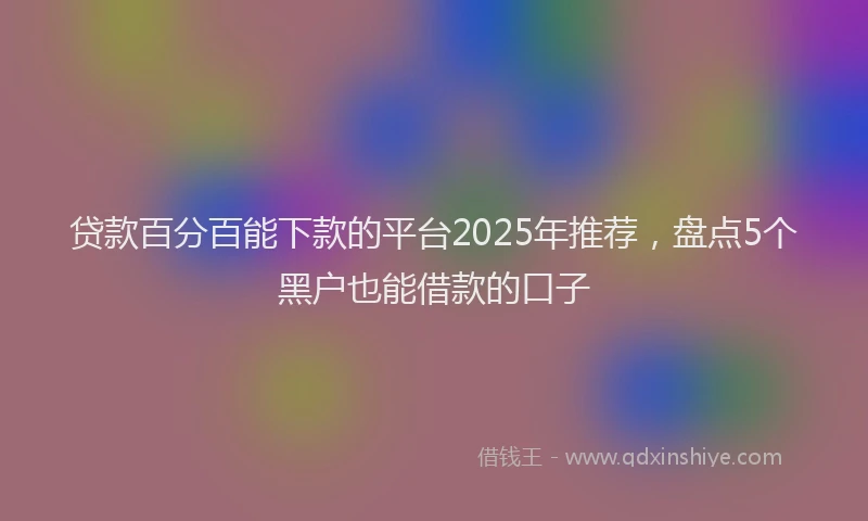 贷款百分百能下款的平台2025年推荐，盘点5个黑户也能借款的口子
