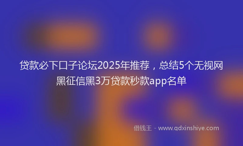 贷款必下口子论坛2025年推荐，总结5个无视网黑征信黑3万贷款秒款app名单