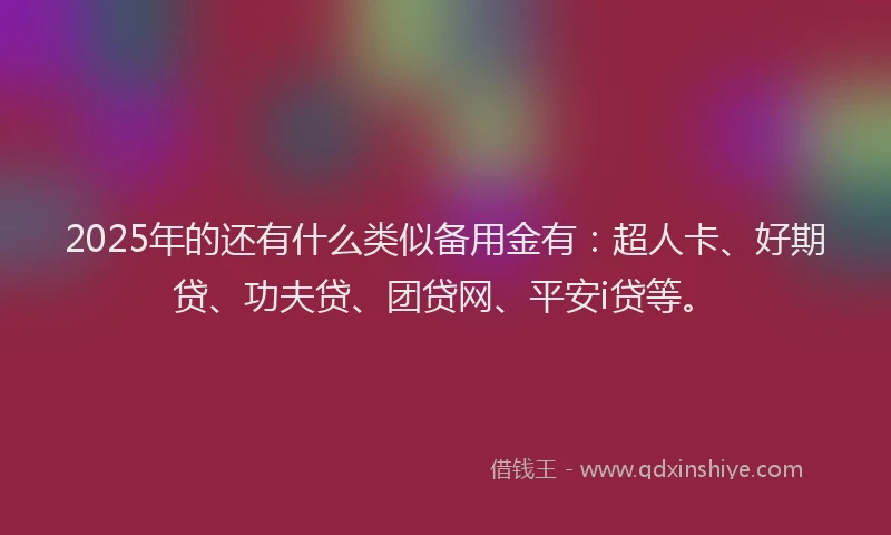 2025年的还有什么类似备用金有：超人卡、好期贷、功夫贷、团贷网、平安i贷等。
